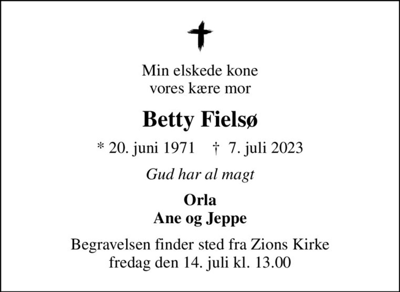 Min elskede kone vores kære mor
Betty Fielsø
* 20. juni 1971    ✝ 7. juli 2023
Gud har al magt
Orla Ane og Jeppe
Begravelsen finder sted fra Zions Kirke  fredag den 14. juli kl. 13.00