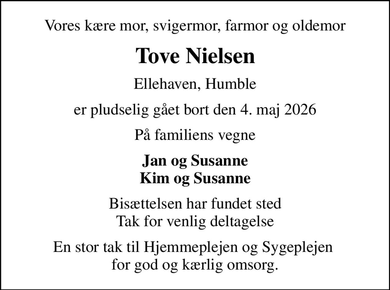 Vores kære mor, svigermor, farmor og oldemor
Tove Nielsen
Ellehaven, Humble
er pludselig gået bort den 4. maj 2026
På familiens vegne
Jan og Susanne Kim og Susanne
Bisættelsen har fundet sted Tak for venlig deltagelse
En stor tak til Hjemmeplejen og Sygeplejen  for god og kærlig omsorg.
