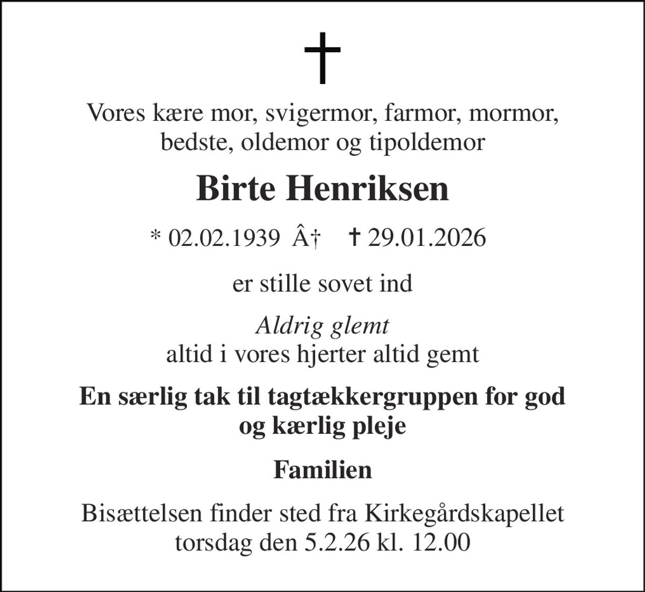 Vores kære mor, svigermor, farmor, mormor, bedste, oldemor og tipoldemor 
Birte Henriksen 
* 02.02.1939  Â 
✝ 29.01.2026 
er stille sovet ind 
Aldrig glemt altid i vores hjerter altid gemt 
En særlig tak til tagtækkergruppen for god og kærlig pleje 
Familien 
Bisættelsen finder sted fra Kirkegårdskapellet torsdag den 5.2.26 kl. 12.00