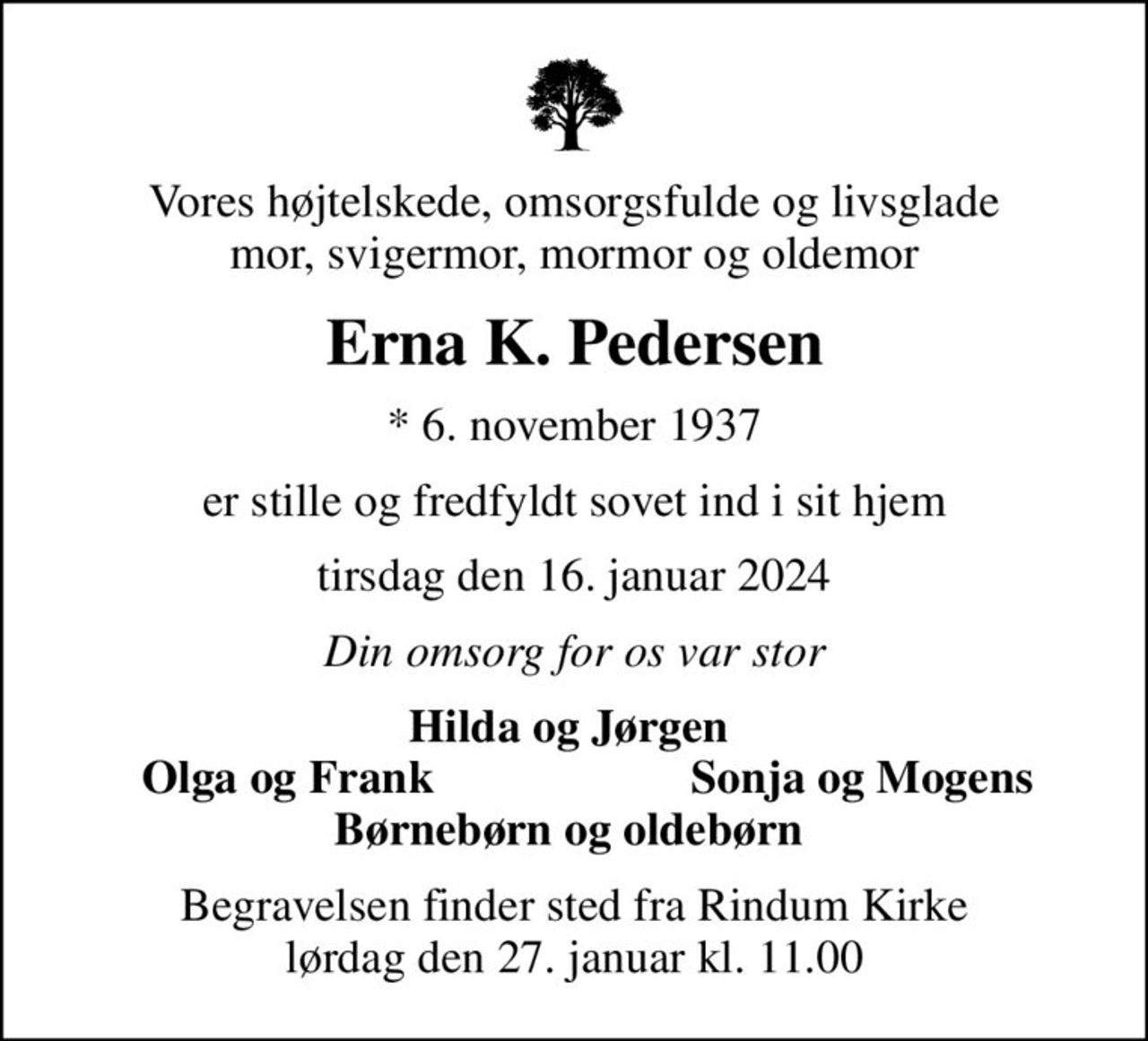 Vores højtelskede, omsorgsfulde og livsglade mor, svigermor, mormor og oldemor
Erna K. Pedersen
* 6. november 1937
er stille og fredfyldt sovet ind i sit hjem
tirsdag den 16. januar 2024
Din omsorg for os var stor
Hilda og Jørgen 
Olga og Frank
Sonja og Mogens
Begravelsen finder sted fra Rindum Kirke  lørdag den 27. januar kl. 11.00