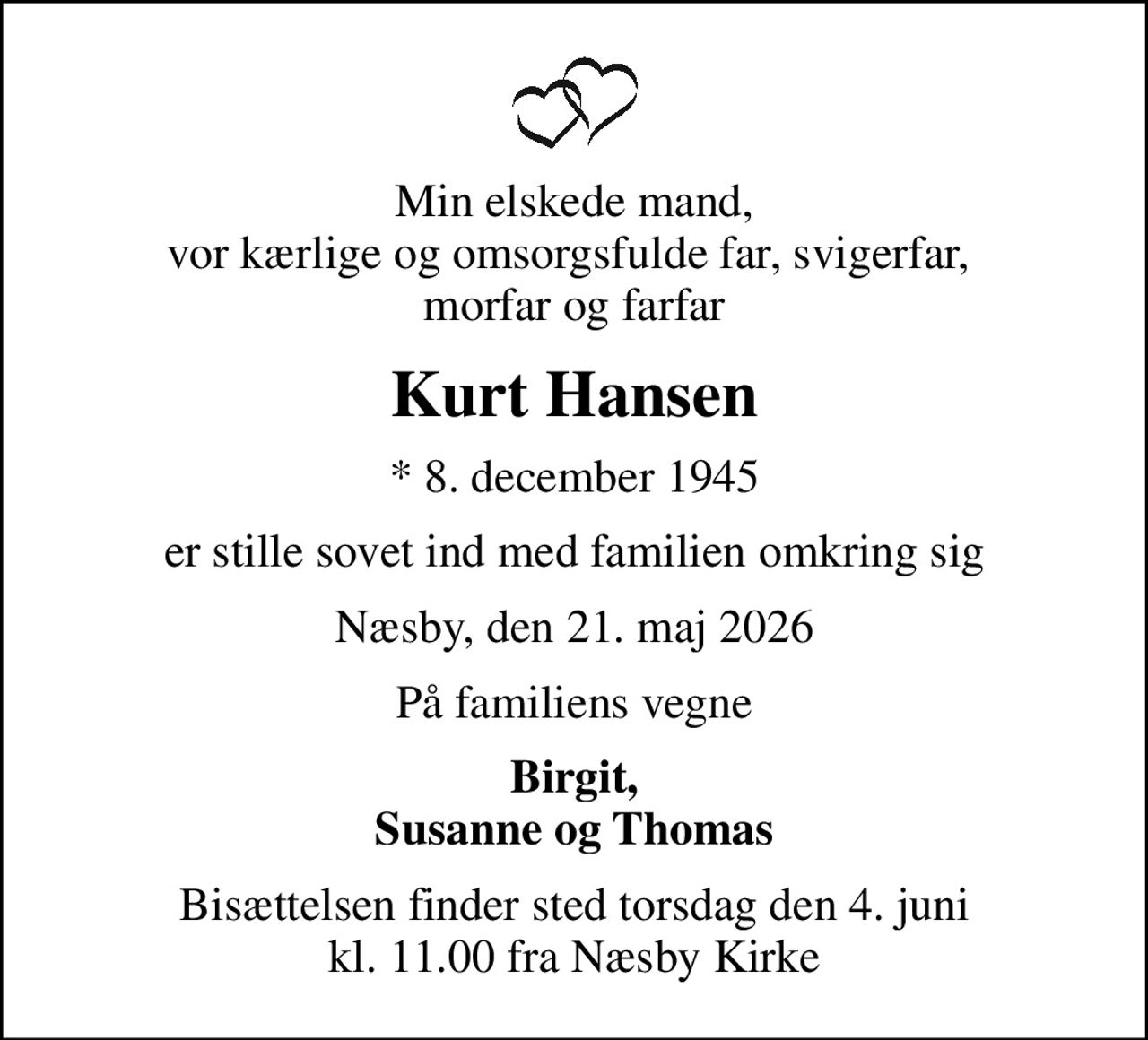 Min elskede mand, vor kærlige og omsorgsfulde far, svigerfar,  morfar og farfar
Kurt Hansen
* 8. december 1945
er stille sovet ind med familien omkring sig
Næsby, den 21. maj 2026
På familiens vegne
Birgit, Susanne og Thomas
Bisættelsen finder sted torsdag den 4. juni kl. 11.00 fra Næsby Kirke