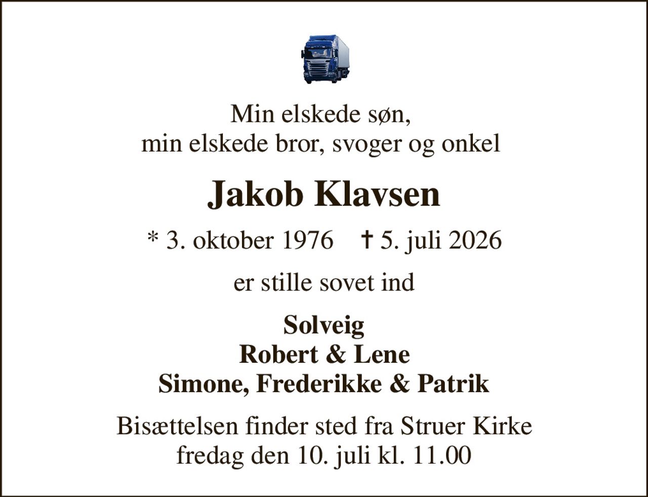 Min elskede søn,  min elskede bror, svoger og onkel 
Jakob Klavsen
* 3. oktober 1976    ✝ 5. juli 2026
er stille sovet ind
Solveig Robert & Lene Simone, Frederikke & Patrik
Bisættelsen finder sted fra Struer Kirke  fredag den 10. juli kl. 11.00