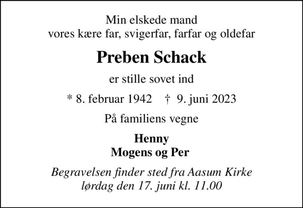 Min elskede mand vores kære far, svigerfar, farfar og oldefar
Preben Schack
er stille sovet ind
* 8. februar 1942    ✝ 9. juni 2023
På familiens vegne
Henny Mogens og Per 
Begravelsen finder sted fra Aasum Kirke  lørdag den 17. juni kl. 11.00