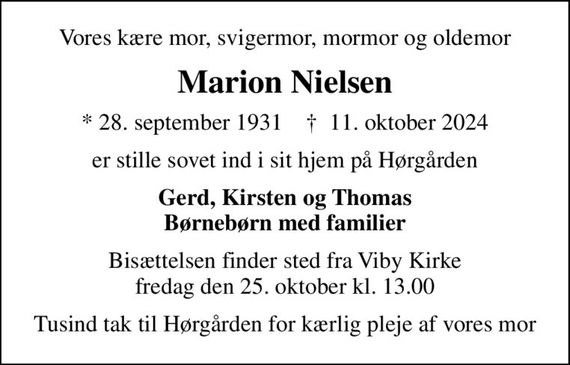 Vores kære mor, svigermor, mormor og oldemor
Marion Nielsen
* 28. september 1931    &#x271d; 11. oktober 2024
er stille sovet ind i sit hjem på Hørgården
Gerd, Kirsten og Thomas Børnebørn med familier
Bisættelsen finder sted fra Viby Kirke  fredag den 25. oktober kl. 13.00 
Tusind tak til Hørgården for kærlig pleje af vores mor