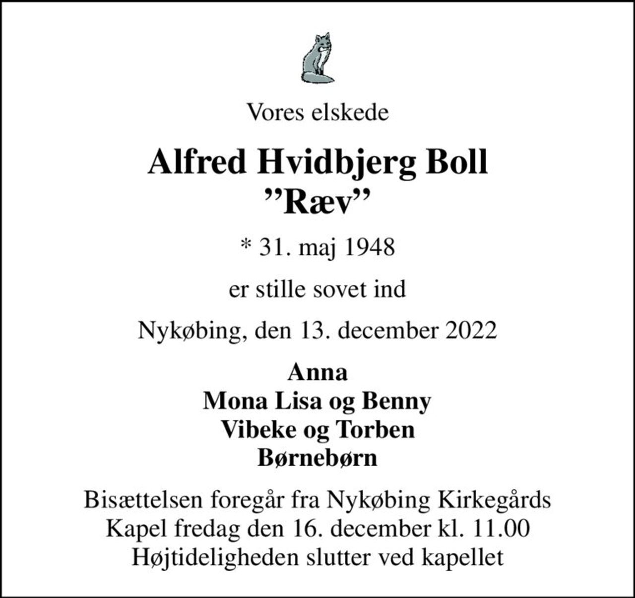 Vores elskede
Alfred Hvidbjerg Boll Ræv
* 31. maj 1948
er stille sovet ind
Nykøbing, den 13. december 2022
Anna Mona Lisa og Benny Vibeke og Torben Børnebørn
Bisættelsen foregår fra Nykøbing Kirkegårds Kapel  fredag den 16. december kl. 11.00  Højtideligheden slutter ved kapellet