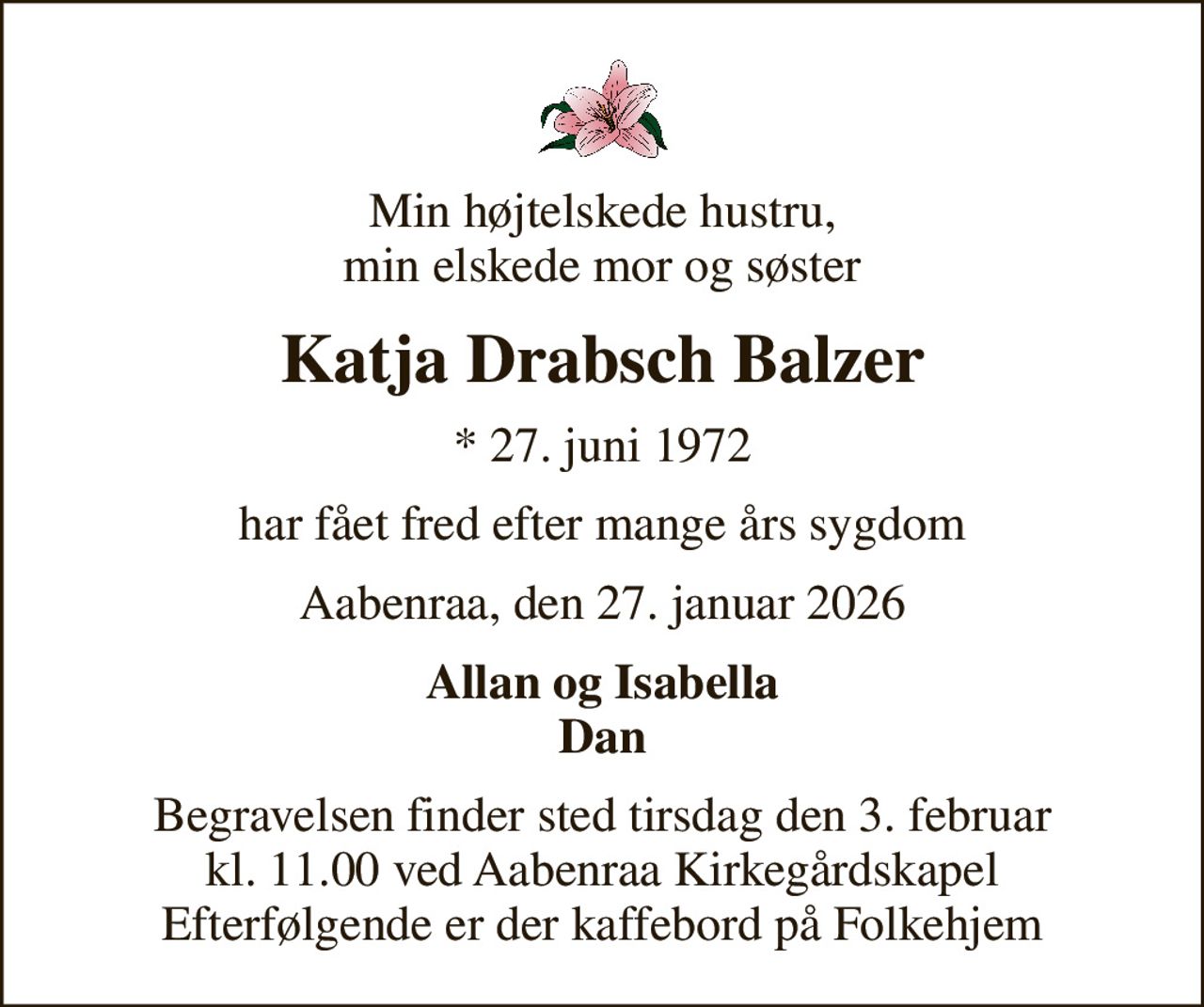Min højtelskede hustru, min elskede mor og søster
Katja Drabsch Balzer
* 27. juni 1972
har fået fred efter mange års sygdom
Aabenraa, den 27. januar 2026
Allan og Isabella Dan
Begravelsen finder sted tirsdag den 3. februar kl. 11.00 ved Aabenraa Kirkegårdskapel Efterfølgende er der kaffebord på Folkehjem