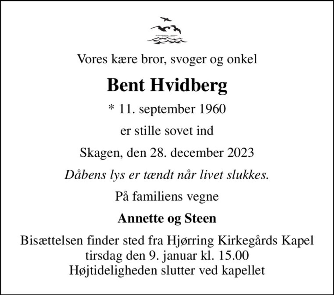 Vores kære bror, svoger og onkel
Bent Hvidberg
* 11. september 1960
er stille sovet ind
Skagen, den 28. december 2023
Dåbens lys er tændt når livet slukkes.
På familiens vegne
Annette og Steen
Bisættelsen finder sted fra Hjørring Kirkegårds Kapel  tirsdag den 9. januar kl. 15.00  Højtideligheden slutter ved kapellet