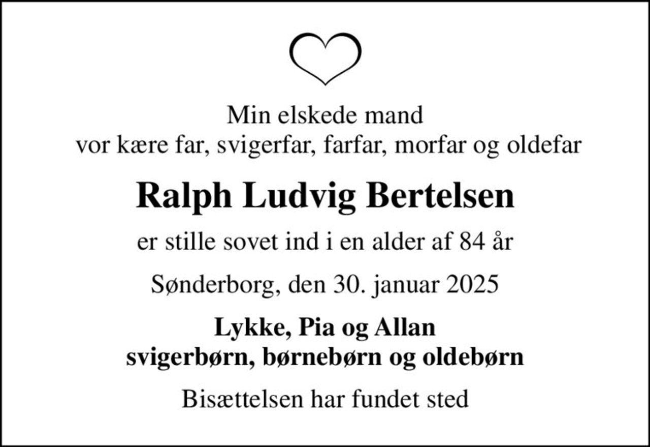 Min elskede mand  vor kære far, svigerfar, farfar, morfar og oldefar
Ralph Ludvig Bertelsen
er stille sovet ind i en alder af 84 år
Sønderborg, den 30. januar 2025
Lykke, Pia og Allan svigerbørn, børnebørn og oldebørn
Bisættelsen har fundet sted