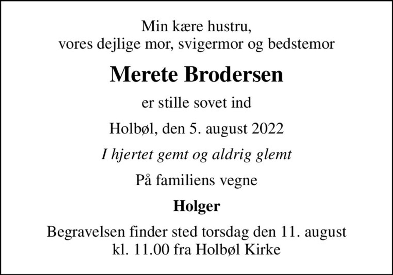 Min kære hustru, vores dejlige mor, svigermor og bedstemor
Merete Brodersen
er stille sovet ind
Holbøl, den 5. august 2022
I hjertet gemt og aldrig glemt
På familiens vegne
Holger
Begravelsen finder sted torsdag den 11. august kl. 11.00 fra Holbøl Kirke