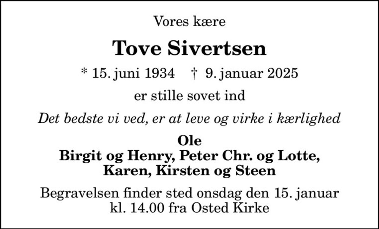 Vores kære
Tove Sivertsen
* 15. juni 1934    ✝ 9. januar 2025
er stille sovet ind
Det bedste vi ved, er at leve og virke i kærlighed
Ole Birgit og Henry, Peter Chr. og Lotte, Karen, Kirsten og Steen
Begravelsen finder sted onsdag den 15. januar kl. 14.00 fra Osted Kirke