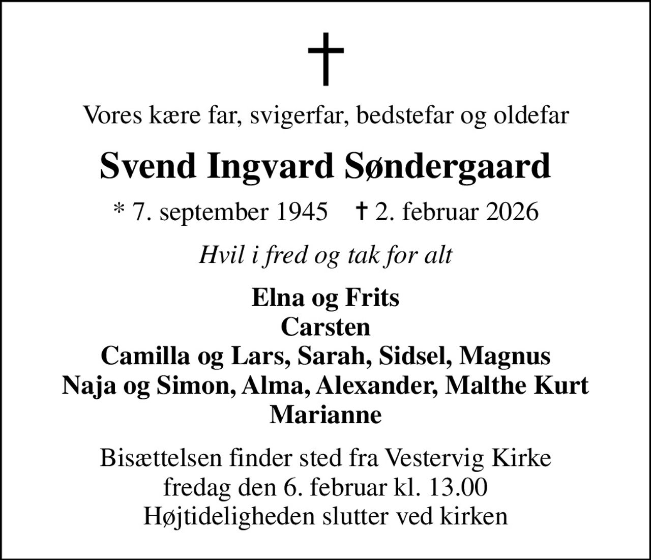 Vores kære far, svigerfar, bedstefar og oldefar
Svend Ingvard Søndergaard
* 7. september 1945    ✝ 2. februar 2026
Hvil i fred og tak for alt
Elna og Frits Carsten Camilla og Lars, Sarah, Sidsel, Magnus Naja og Simon, Alma, Alexander, Malthe Kurt Marianne
Bisættelsen finder sted fra Vestervig Kirke  fredag den 6. februar kl. 13.00  Højtideligheden slutter ved kirken