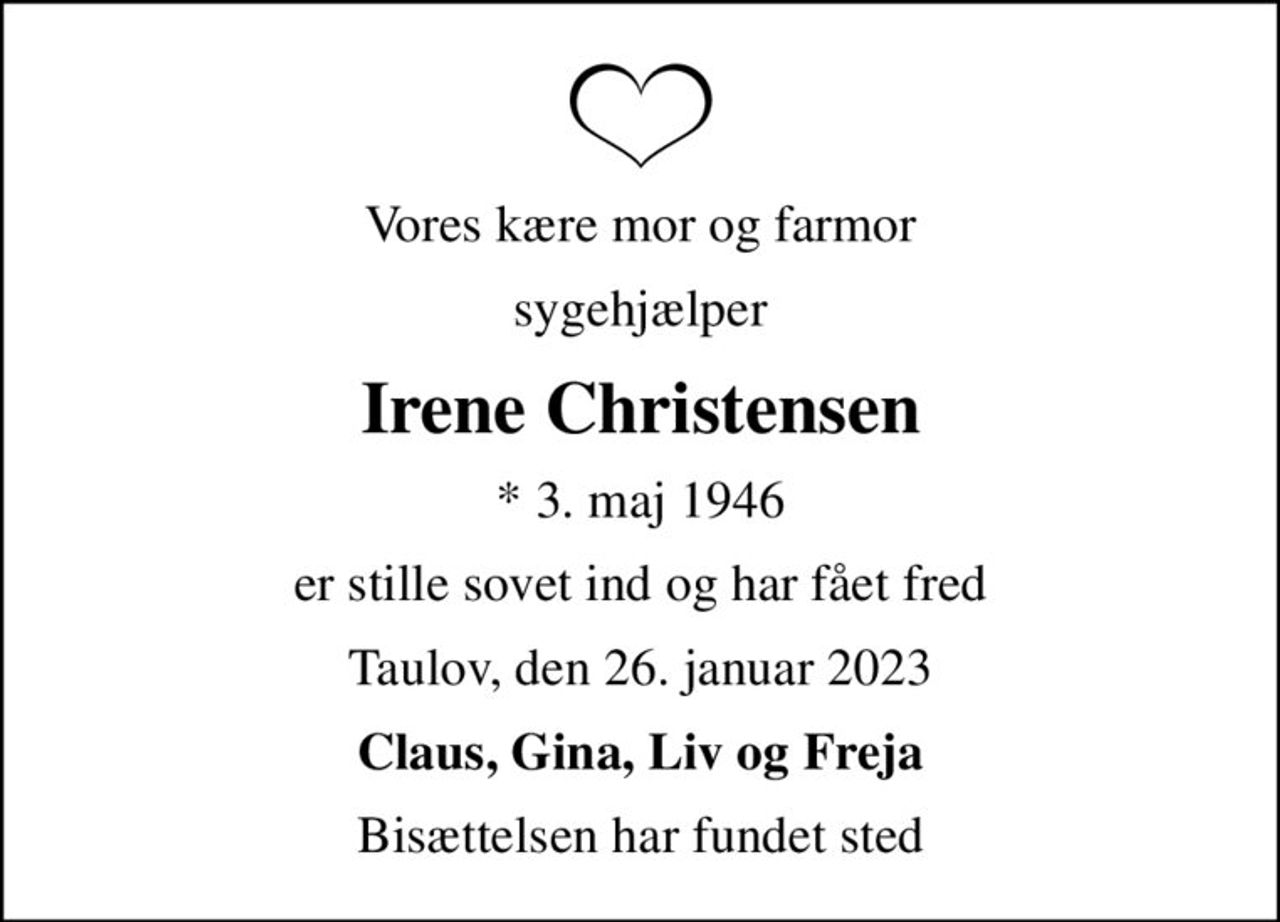 Vores kære mor og farmor
sygehjælper
Irene Christensen
* 3. maj 1946
er stille sovet ind og har fået fred
Taulov, den 26. januar 2023
Claus, Gina, Liv og Freja
Bisættelsen har fundet sted