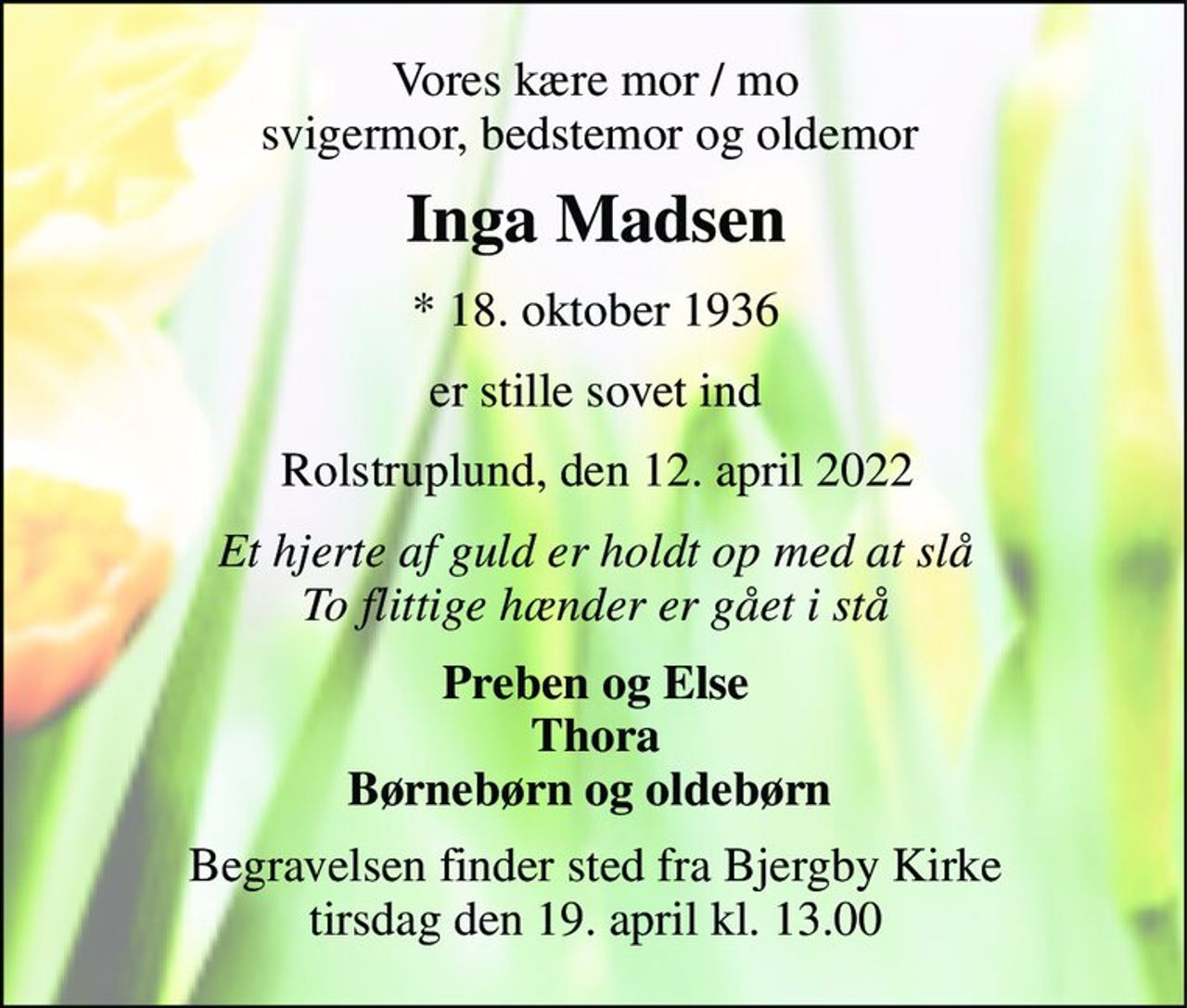 Vores kære mor / mo svigermor, bedstemor og oldemor  
Inga Madsen​ 
*​ 18. oktober 1936 
er stille sovet ind 
Rolstruplund, den 12. april 2022 
Et hjerte af guld er holdt op med at slå To flittige hænder er gået i stå 
Preben og Else Thora Børnebørn og oldebørn  
Begravelsen​ finder sted fra Bjergby Kirke​ tirsdag den 19. april​ kl. 13.00