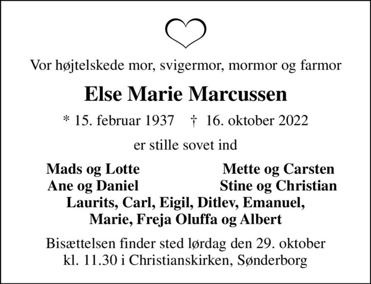 Vor højtelskede mor, svigermor, mormor og farmor
Else Marie Marcussen
* 15. februar 1937    ✝ 16. oktober 2022
er stille sovet ind
Mads og Lotte
Mette og Carsten
Ane og Daniel
Stine og Christian
Bisættelsen finder sted lørdag den 29. oktober kl. 11.30 i Christianskirken, Sønderborg