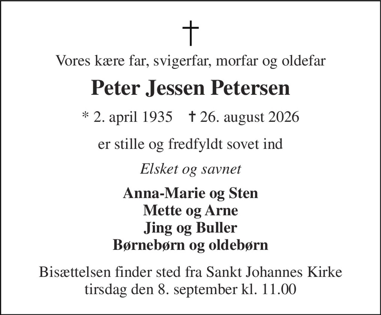 Vores kære far, svigerfar, morfar og oldefar 
Peter Jessen Petersen 
★​ 2. april 1935​    ✝​ 26. august 2026 
er stille og fredfyldt sovet ind 
Elsket og savnet 
Anna-Marie og Sten Mette og Arne Jing og Buller Børnebørn og oldebørn 
Bisættelsen​ finder sted fra Sankt Johannes Kirke​ tirsdag den 8. september​ kl. 11.00