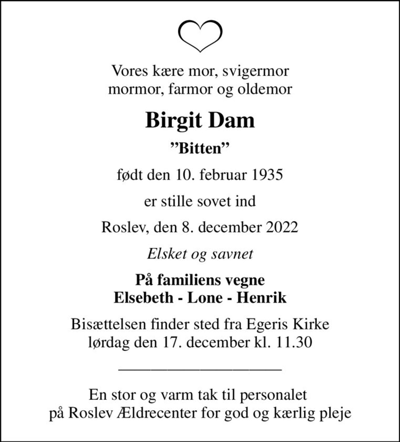 Vores kære mor, svigermor mormor, farmor og oldemor
Birgit Dam
Bitten
født den 10. februar 1935
er stille sovet ind
Roslev, den 8. december 2022
Elsket og savnet
På familiens vegne Elsebeth - Lone - Henrik
Bisættelsen finder sted fra Egeris Kirke  lørdag den 17. december kl. 11.30 
En stor og varm tak til personalet  på Roslev Ældrecenter for god og kærlig pleje