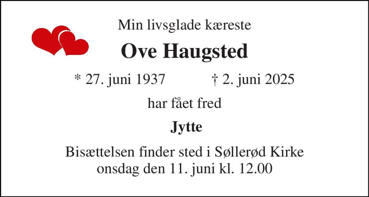 Min livsglade kæreste 
Ove Haugsted 
★​ 27. juni 1937​            ✝​ 2. juni 2025 
har fået fred 
 Jytte 
Bisættelsen​ finder sted i Søllerød Kirke​ onsdag den 11. juni​ kl. 12.00