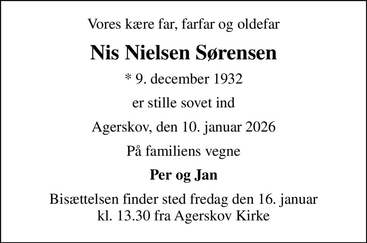 Vores kære far, farfar og oldefar
Nis Nielsen Sørensen
* 9. december 1932
er stille sovet ind
Agerskov, den 10. januar 2026
På familiens vegne
Per og Jan
Bisættelsen finder sted fredag den 16. januar kl. 13.30 fra Agerskov Kirke
