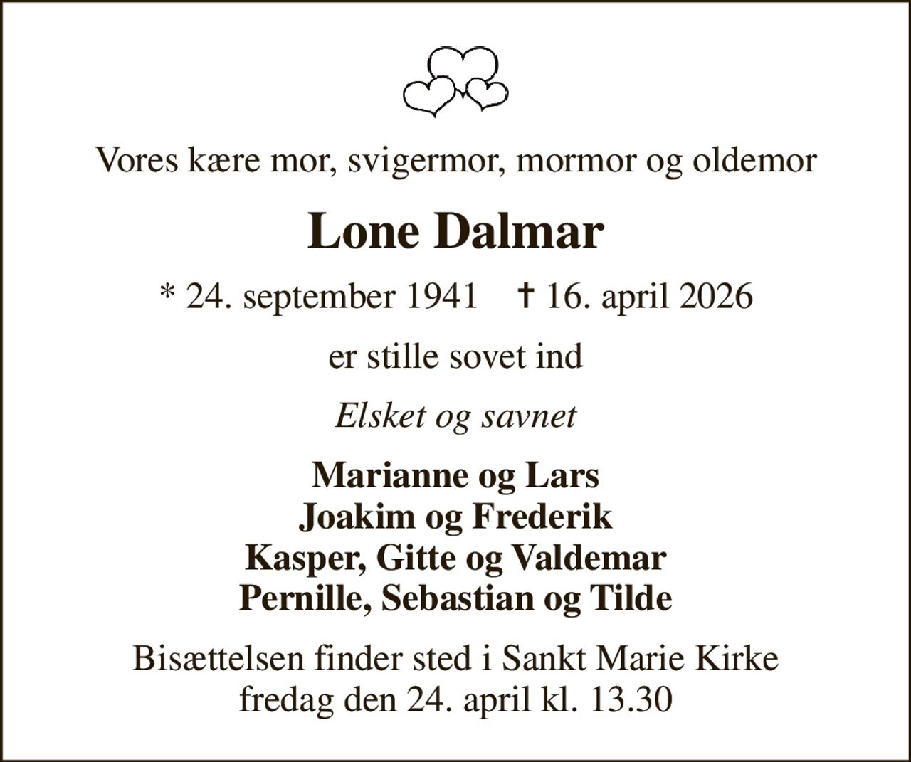 Vores kære mor, svigermor, mormor og oldemor
Lone Dalmar
* 24. september 1941    ✝ 16. april 2026
er stille sovet ind
Elsket og savnet
Marianne og Lars Joakim og Frederik Kasper, Gitte og Valdemar Pernille, Sebastian og Tilde
Bisættelsen finder sted i Sankt Marie Kirke  fredag den 24. april kl. 13.30
