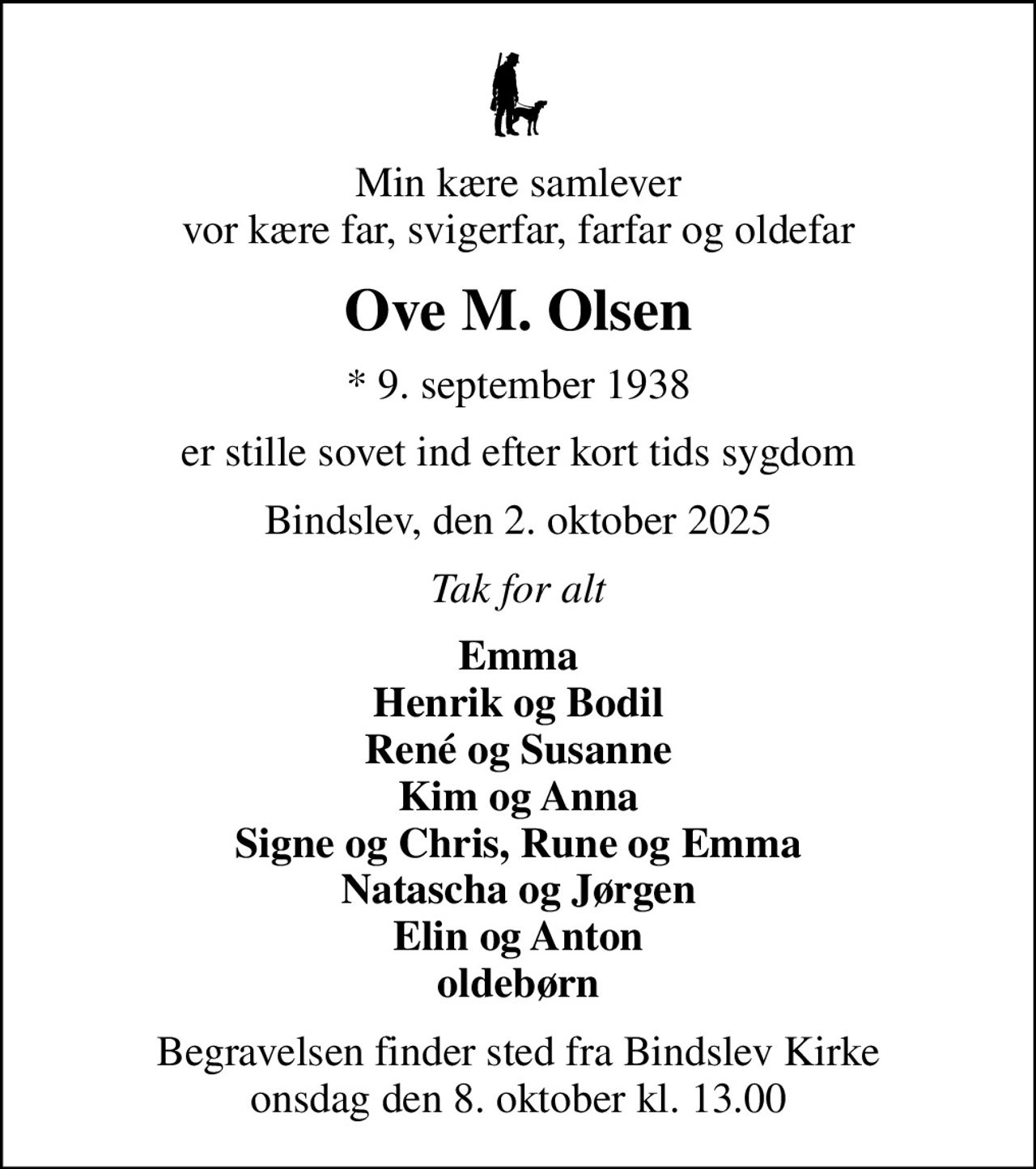 Min kære samlever vor kære far, svigerfar, farfar og oldefar
Ove M. Olsen
* 9. september 1938
er stille sovet ind efter kort tids sygdom
Bindslev, den 2. oktober 2025
Tak for alt
Emma Henrik og Bodil René og Susanne Kim og Anna Signe og Chris, Rune og Emma Natascha og Jørgen Elin og Anton oldebørn
Begravelsen finder sted fra Bindslev Kirke  onsdag den 8. oktober kl. 13.00