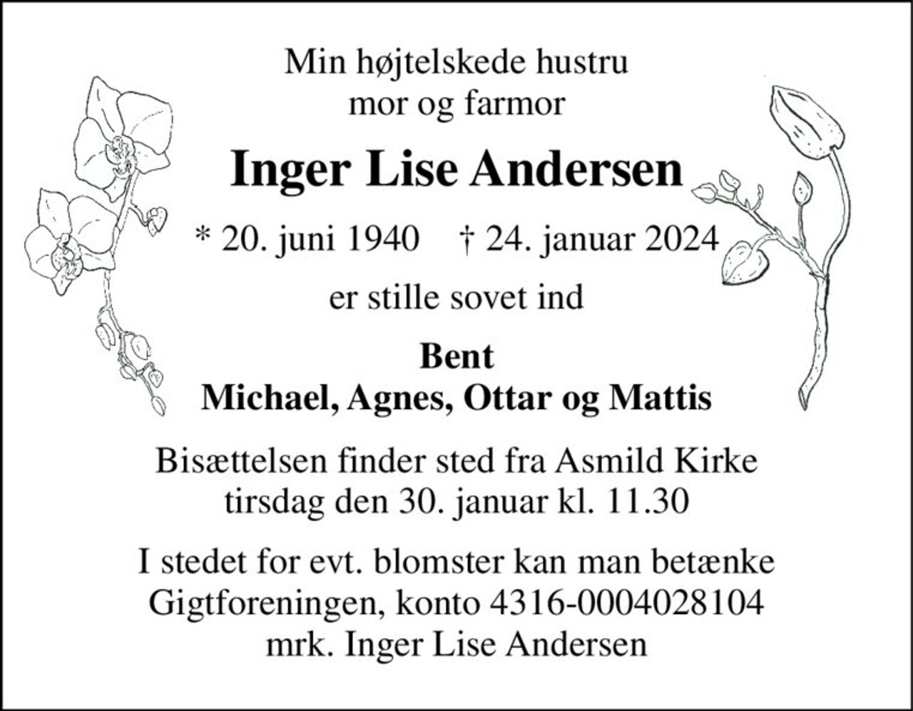 Min højtelskede hustru mor og farmor 
Inger Lise Andersen 
*​ 20. juni 1940​    †​ 24. januar 2024 
er stille sovet ind 
Bent Michael, Agnes, Ottar og Mattias 
Bisættelsen​ finder sted fra Asmild Kirke​ tirsdag den 30. januar​ kl. 11.00 
I stedet for evt. blomster kan man betænke Gigtforeningen, konto 4316-0004028104 mrk. Inger Lise Andersen
