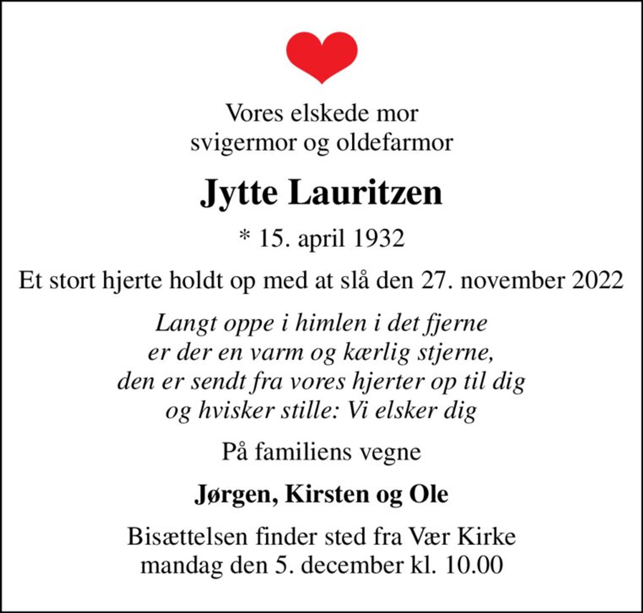 Vores elskede mor svigermor og oldefarmor
Jytte Lauritzen
* 15. april 1932
Et stort hjerte holdt op med at slå den 27. november 2022
Langt oppe i himlen i det fjerne er der en varm og kærlig stjerne, den er sendt fra vores hjerter op til dig og hvisker stille: Vi elsker dig
På familiens vegne
Jørgen, Kirsten og Ole
Bisættelsen finder sted fra Vær Kirke  mandag den 5. december kl. 10.00