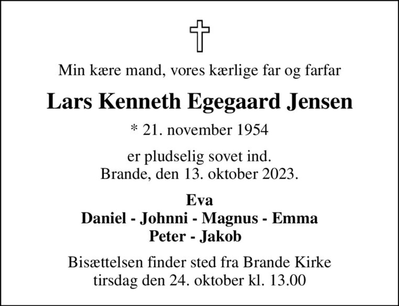 Min kære mand, vores kærlige far og farfar
Lars Kenneth Egegaard Jensen
* 21. november 1954
er pludselig sovet ind. Brande, den 13. oktober 2023.
Eva Daniel - Johnni - Magnus - Emma Peter - Jakob  
Bisættelsen finder sted fra Brande Kirke  tirsdag den 24. oktober kl. 13.00