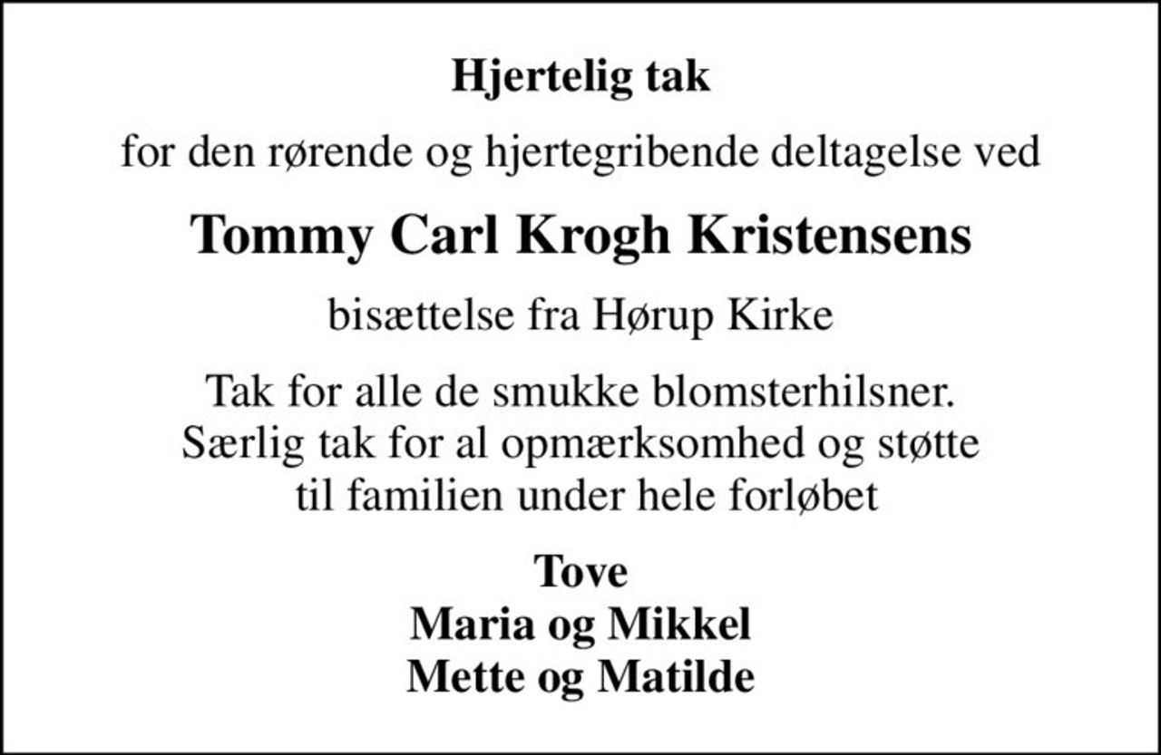 Hjertelig tak
for den rørende og hjertegribende deltagelse ved
Tommy Carl Krogh Kristensens
bisættelse fra Hørup Kirke
Tak for alle de smukke blomsterhilsner. Særlig tak for al opmærksomhed og støtte  til familien under hele forløbet
Tove Maria og Mikkel Mette og Matilde