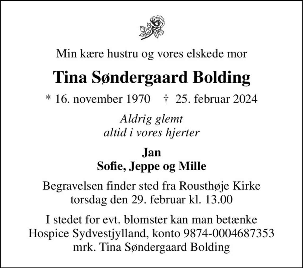 Min kære hustru og vores elskede mor
Tina Søndergaard Bolding
* 16. november 1970    ✝ 25. februar 2024
Aldrig glemt altid i vores hjerter
Jan Sofie, Jeppe og Mille
Begravelsen finder sted fra Rousthøje Kirke  torsdag den 29. februar kl. 13.00 
I stedet for evt. blomster kan man betænke
					Hospice Sydvestjylland reg.nr.9874konto0004687353mrk. Tina
					Søndergaard Bolding
