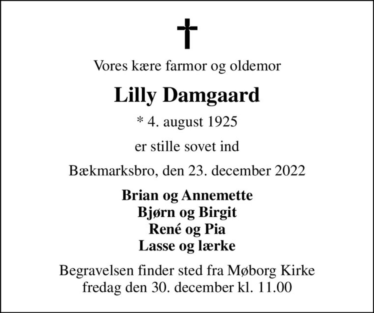 Vores kære farmor og oldemor
Lilly Damgaard
* 4. august 1925
er stille sovet ind
Bækmarksbro, den 23. december 2022
Brian og Annemette Bjørn og Birgit René og Pia Lasse og lærke
Begravelsen finder sted fra Møborg Kirke  fredag den 30. december kl. 11.00