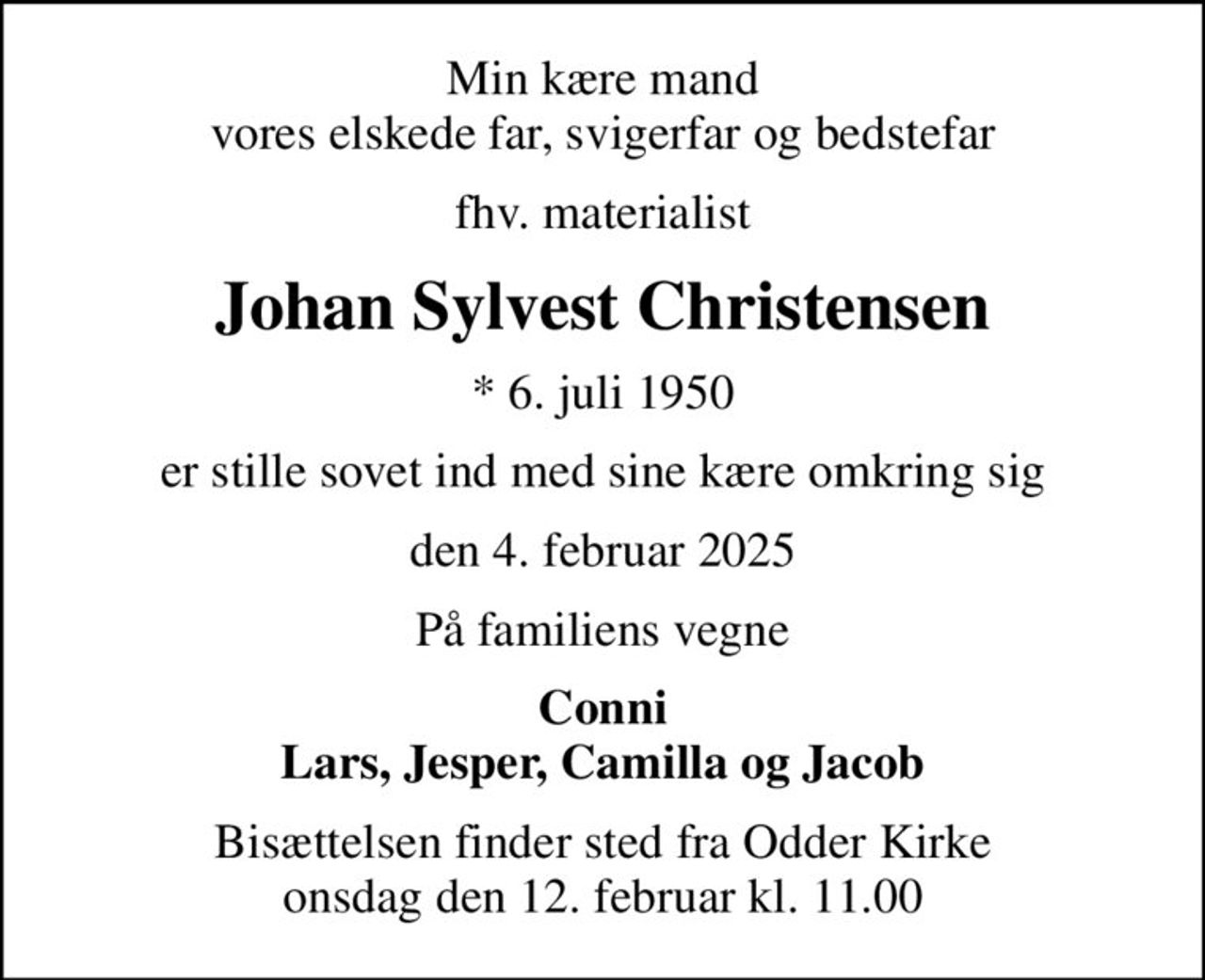 Min kære mand vores elskede far, svigerfar og bedstefar
fhv. materialist
Johan Sylvest Christensen
* 6. juli 1950
er stille sovet ind med sine kære omkring sig
den 4. februar 2025
På familiens vegne
Conni Lars, Jesper, Camilla og Jacob
Bisættelsen finder sted fra Odder Kirke  onsdag den 12. februar kl. 11.00