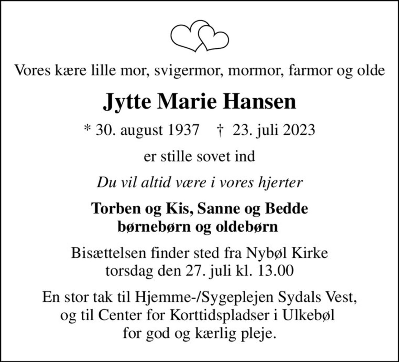 Vores kære lille mor, svigermor, mormor, farmor og olde
Jytte Marie Hansen
* 30. august 1937    ✝ 23. juli 2023
er stille sovet ind
Du vil altid være i vores hjerter
Torben og Kis, Sanne og Bedde børnebørn og oldebørn 
Bisættelsen finder sted fra Nybøl Kirke  torsdag den 27. juli kl. 13.00 
En stor tak til Hjemme-/Sygeplejen Sydals Vest, og til Center for Korttidspladser i Ulkebøl  for god og kærlig pleje.