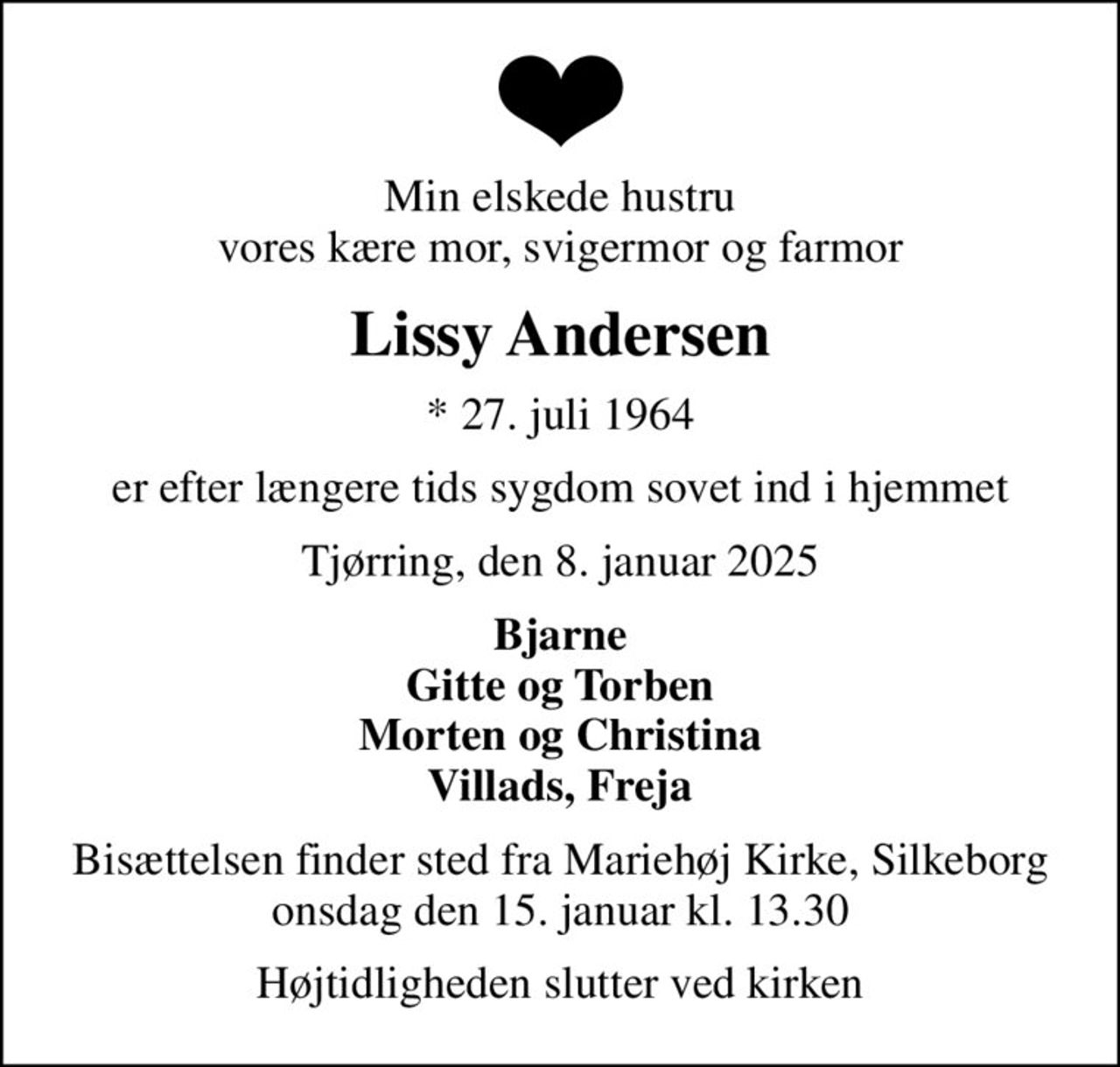 Min elskede hustru vores kære mor, svigermor og farmor
Lissy Andersen
* 27. juli 1964
er efter længere tids sygdom sovet ind i hjemmet
Tjørring, den 8. januar 2025
Bjarne Gitte og Torben Morten og Christina Villads, Freja
Bisættelsen finder sted fra Mariehøj Kirke, Silkeborg  onsdag den 15. januar kl. 13.30 
Højtidligheden slutter ved kirken