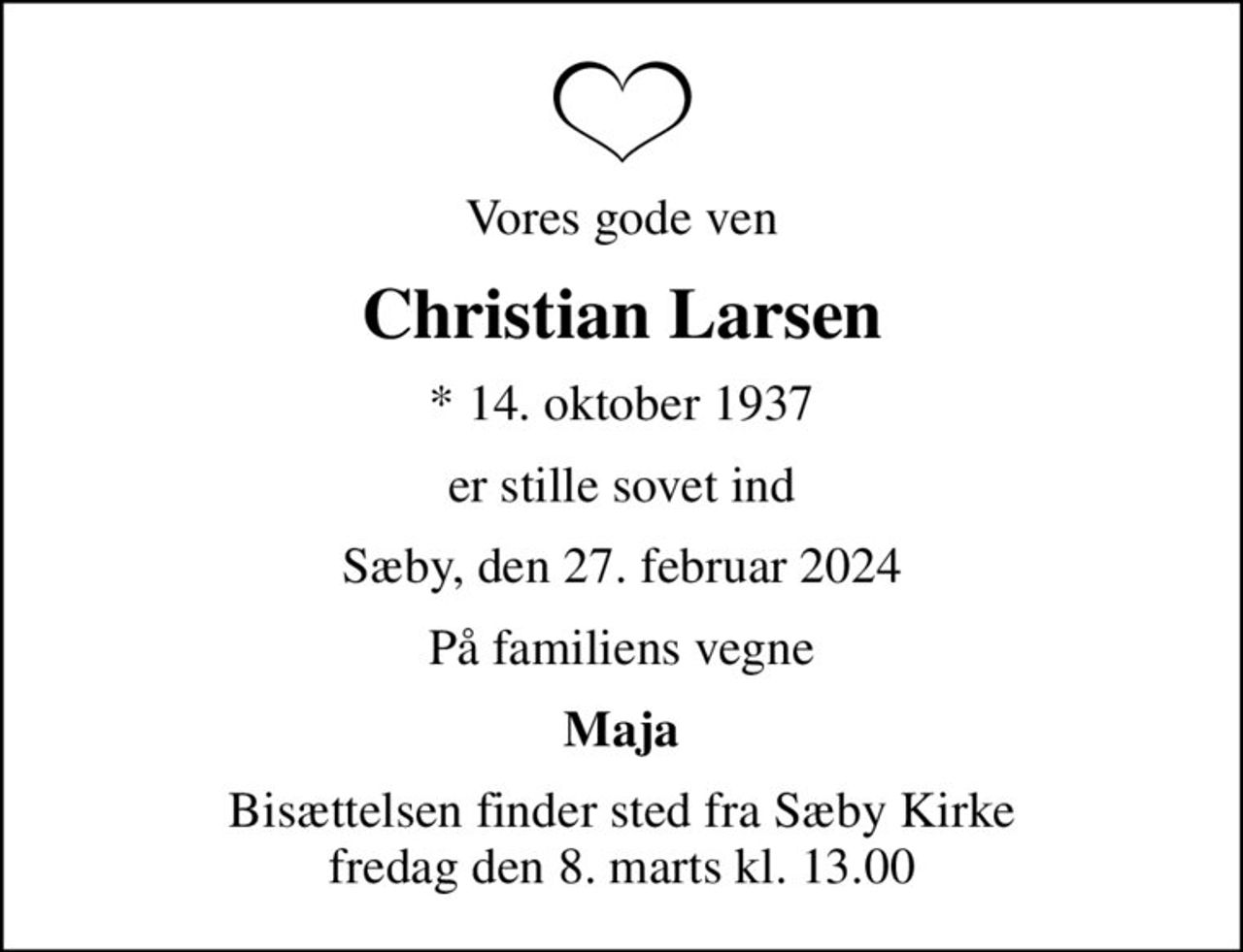 Vores gode ven
Christian Larsen
* 14. oktober 1937
er stille sovet ind
Sæby, den 27. februar 2024
På familiens vegne
Maja
Bisættelsen finder sted fra Sæby Kirke  fredag den 8. marts kl. 13.00