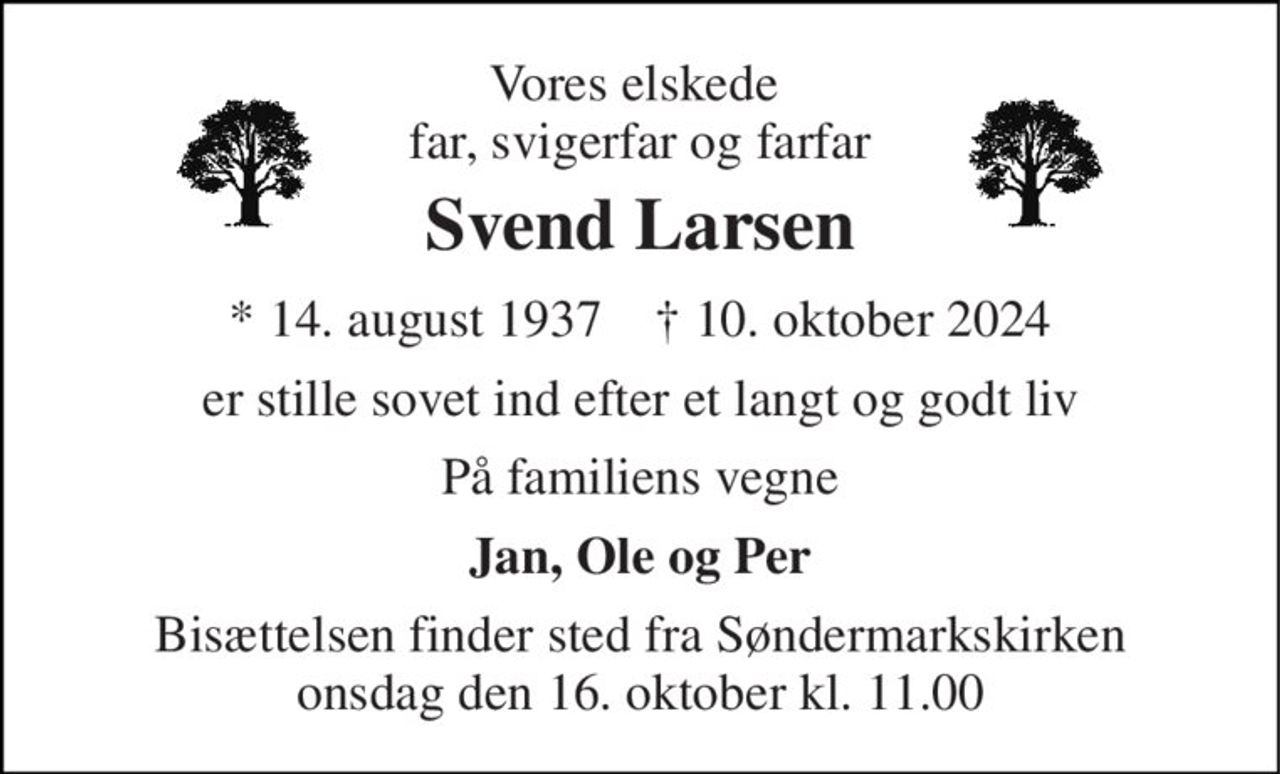 Vores elskede  far, svigerfar og farfar 
Svend Larsen 
* 14. august 1937    † 10. oktober 2024 
er stille sovet ind efter et langt og godt liv 
På familiens vegne 
Jan, Ole og Per 
Bisættelsen finder sted fra Søndermarkskirken onsdag den 16. oktober kl. 11.00