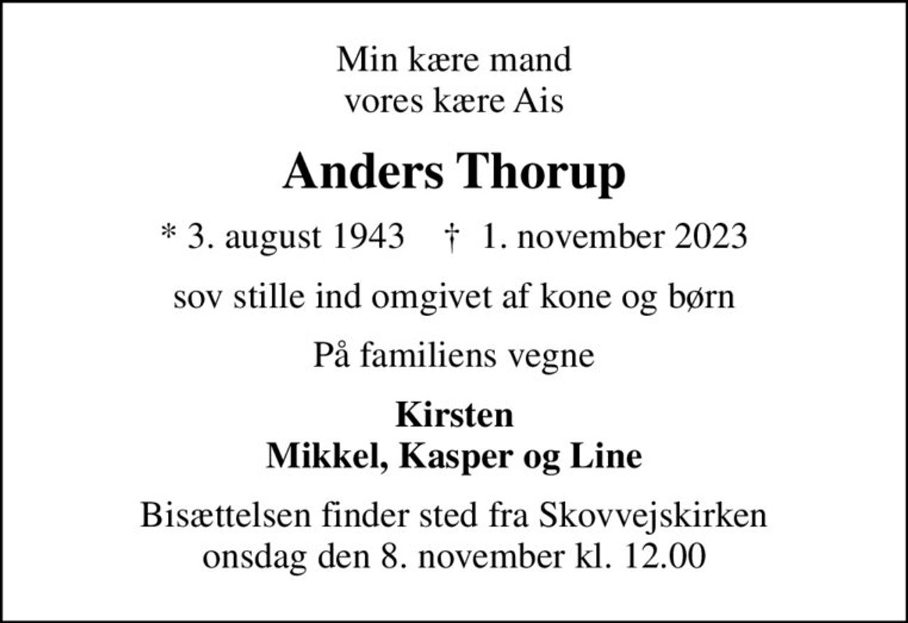 Min kære mand vores kære Ais
Anders Thorup
* 3. august 1943    ✝ 1. november 2023
sov stille ind omgivet af kone og børn
På familiens vegne
Kirsten Mikkel, Kasper og Line
Bisættelsen finder sted fra Skovvejskirken  onsdag den 8. november kl. 12.00