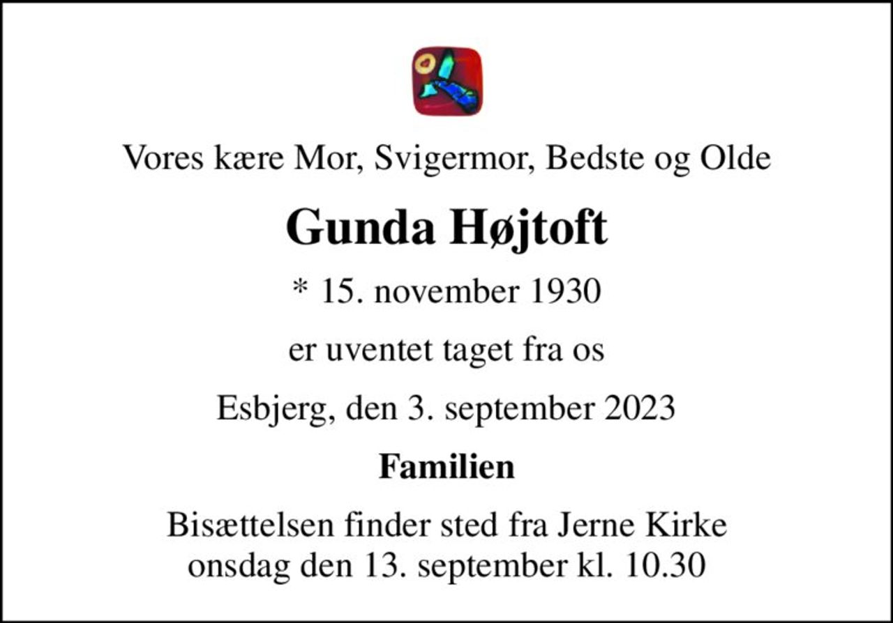 Vores kære Mor, Svigermor, Bedste og Olde
Gunda Højtoft
* 15. november 1930
er uventet taget fra os
Esbjerg, den 3. september 2023
Familien
Bisættelsen finder sted fra Jerne Kirke  onsdag den 13. september kl. 10.30