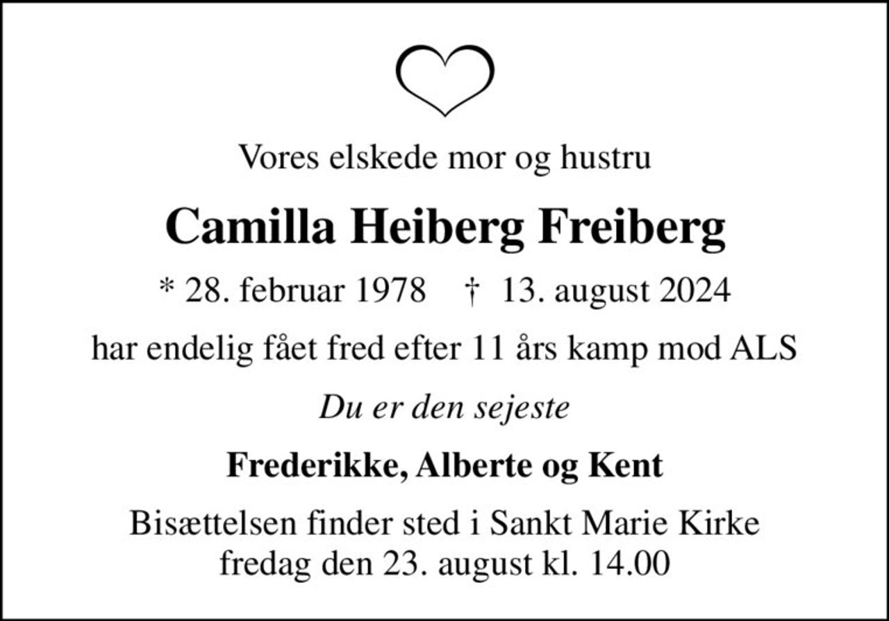 Vores elskede mor og hustru
Camilla Heiberg Freiberg
* 28. februar 1978    ✝ 13. august 2024
har endelig fået fred efter 11 års kamp mod ALS
Du er den sejeste
Frederikke, Alberte og Kent
Bisættelsen finder sted i Sankt Marie Kirke  fredag den 23. august kl. 14.00
