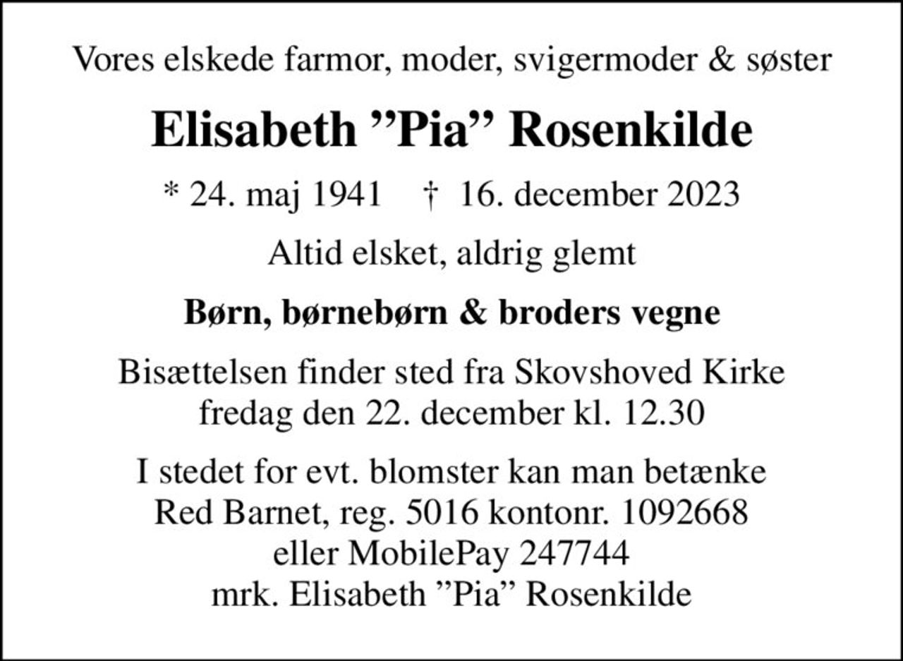 Vores elskede farmor, moder, svigermoder & søster
Elisabeth Pia Rosenkilde
* 24. maj 1941    ✝ 16. december 2023
Altid elsket, aldrig glemt
Børn, børnebørn & broders vegne
Bisættelsen finder sted fra Skovshoved Kirke  fredag den 22. december kl. 12.30 
I stedet for evt. blomster kan man betænke Red Barnet, reg. 5016 kontonr. 1092668 eller MobilePay 247744 mrk. Elisabeth Pia Rosenkilde
