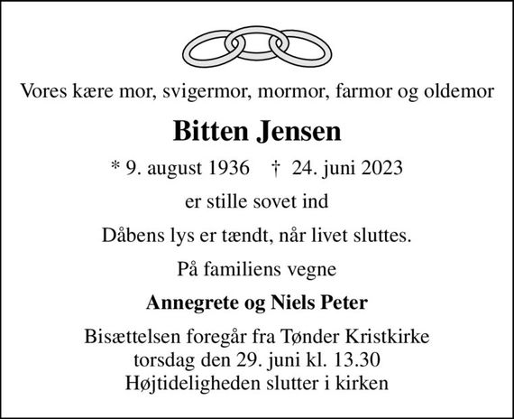 Vores kære mor, svigermor, mormor, farmor og oldemor
Bitten Jensen
* 9. august 1936    &#x271d; 24. juni 2023
er stille sovet ind
Dåbens lys er tændt, når livet sluttes.
På familiens vegne
Annegrete og Niels Peter
Bisættelsen foregår fra Tønder Kristkirke  torsdag den 29. juni kl. 13.30  Højtideligheden slutter i kirken