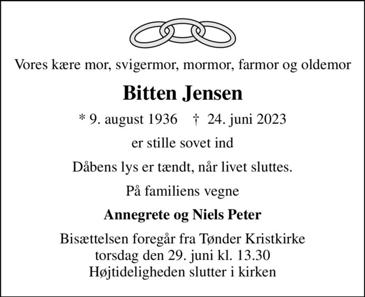 Vores kære mor, svigermor, mormor, farmor og oldemor
Bitten Jensen
* 9. august 1936    ✝ 24. juni 2023
er stille sovet ind
Dåbens lys er tændt, når livet sluttes.
På familiens vegne
Annegrete og Niels Peter
Bisættelsen foregår fra Tønder Kristkirke  torsdag den 29. juni kl. 13.30  Højtideligheden slutter i kirken