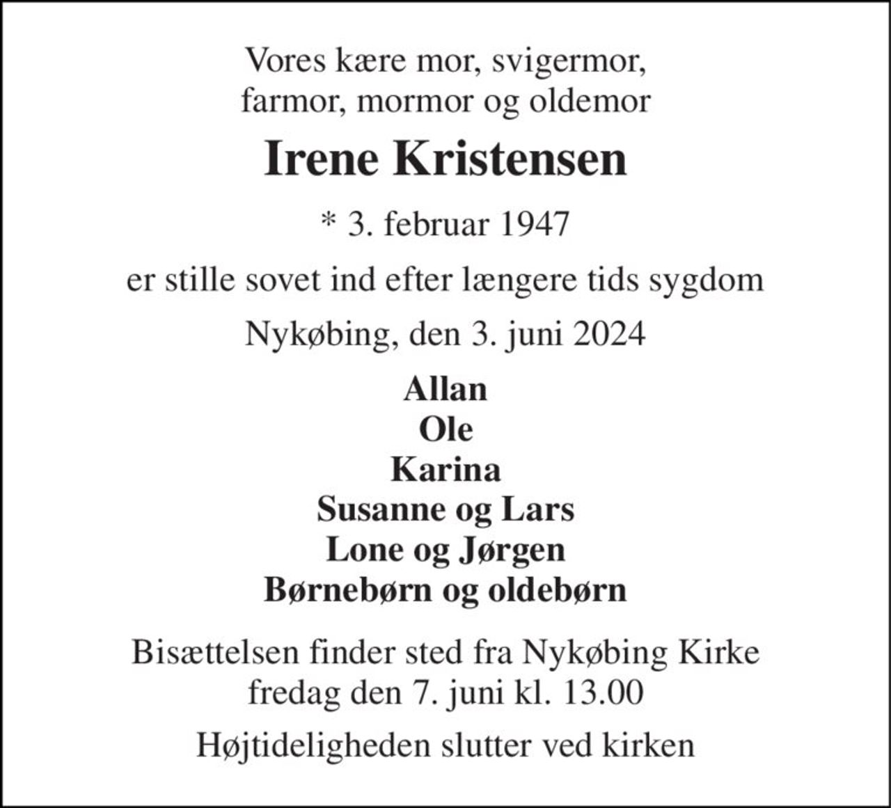 Vores kære mor, svigermor, farmor, mormor og oldemor 
Irene Kristensen 
*​ 3. februar 1947 
er stille sovet ind efter længere tids sygdom 
Nykøbing, den 3. juni 2024 
Allan Ole Karina Susanne og Lars Lone og Jørgen Børnebørn og oldebørn 
Bisættelsen​ finder sted fra Nykøbing Kirke​ fredag den 7. juni​ kl. 13.00 
Højtideligheden slutter ved kirken