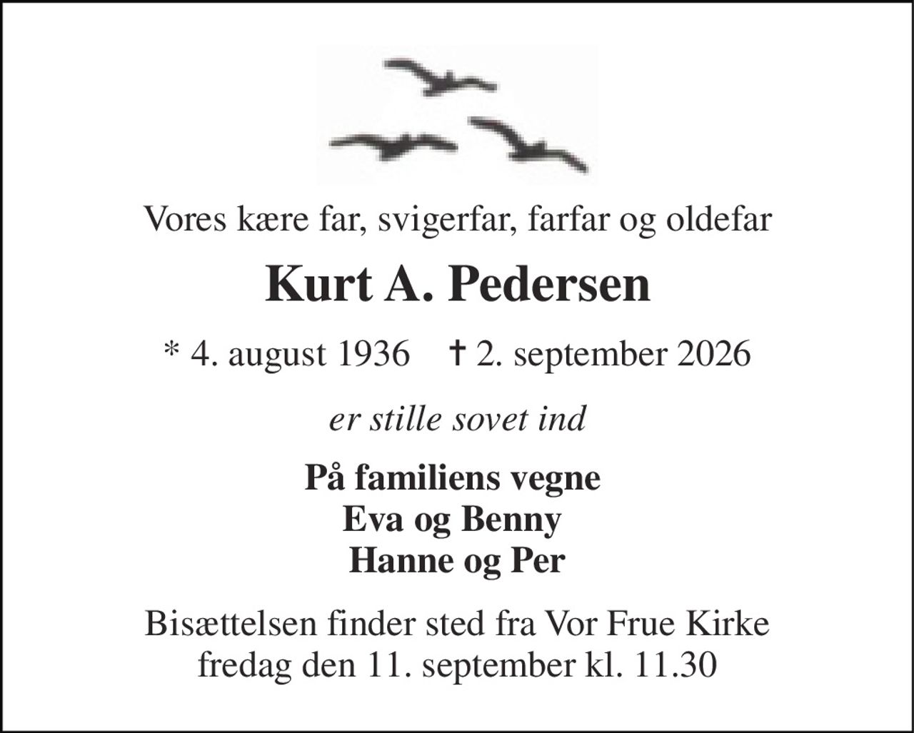 Vores kære far, svigerfar, farfar og oldefar 
Kurt A. Pedersen 
*​ 4. august 1936​    ✝​ 2. september 2026 
er stille sovet ind 
På familiens vegne  Eva og Benny  Hanne og Per 
Bisættelsen​ finder sted fra Vor Frue Kirke​ fredag den 11. september​ kl. 11.30