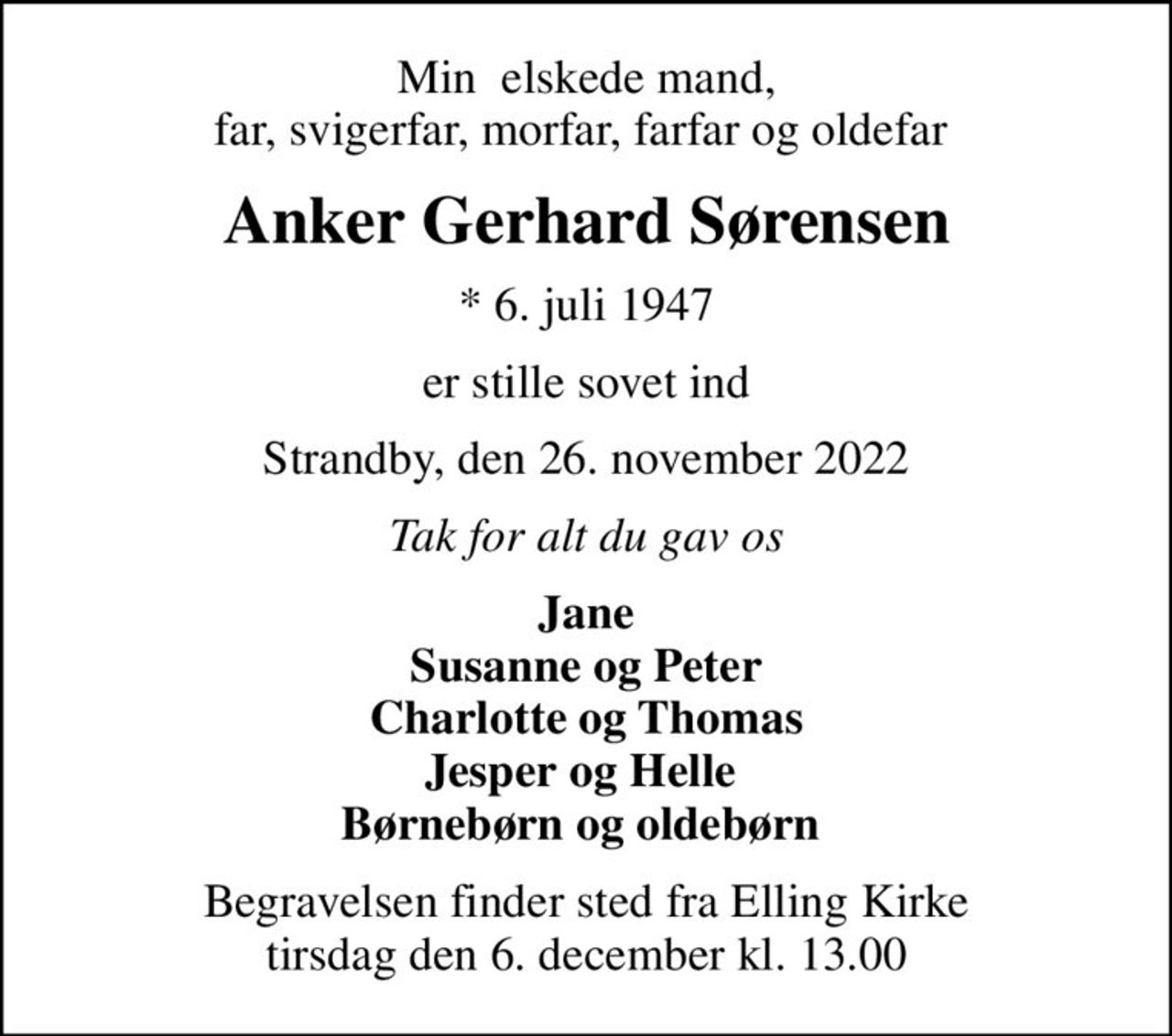 Min  elskede mand, far, svigerfar, morfar, farfar og oldefar 
Anker Gerhard Sørensen
* 6. juli 1947
er stille sovet ind
Strandby, den 26. november 2022
Tak for alt du gav os
Jane Susanne og Peter Charlotte og Thomas Jesper og Helle  Børnebørn og oldebørn 
Begravelsen finder sted fra Elling Kirke  tirsdag den 6. december kl. 13.00