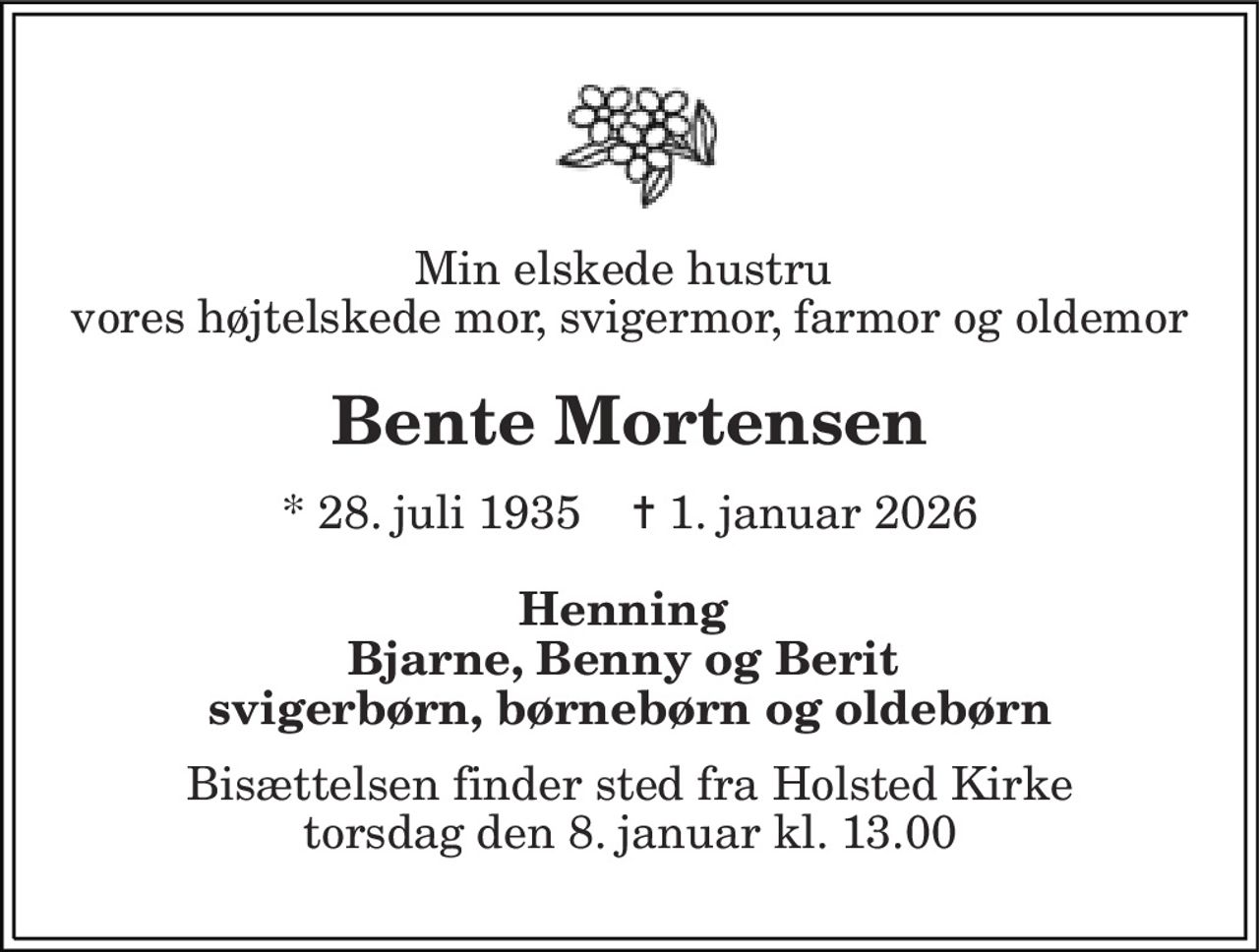 Min elskede hustru  vores højt elskede mor, svigermor, farmor og oldemor 
Bente Mortensen 
* 28. juli 1935    ✝ 1. januar 2026 
Henning  Bjarne, Benny og Berit  svigerbørn, børnebørn og oldebørn 
Bisættelsen finder sted fra Holsted Kirke torsdag den 8. januar kl. 13.00