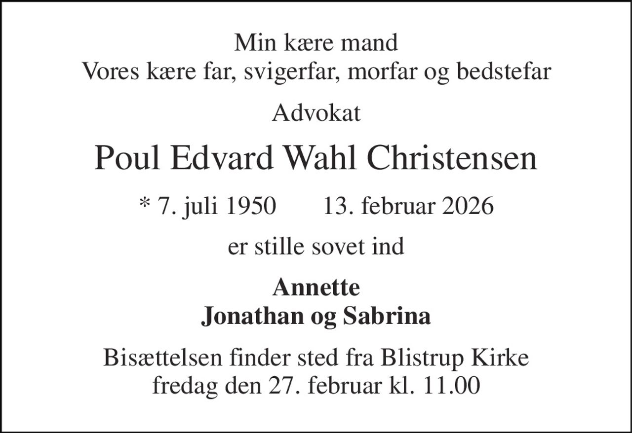 Min kære mand Vores kære far, svigerfar, morfar og bedstefar 
Advokat 
Poul Edvard Wahl Christensen 
* 7. juli 1950     ✝ 13. februar 2026 
er stille sovet ind 
Annette Jonathan og Sabrina 
Bisættelsen finder sted fra Blistrup Kirke fredag den 27. februar kl. 11.00