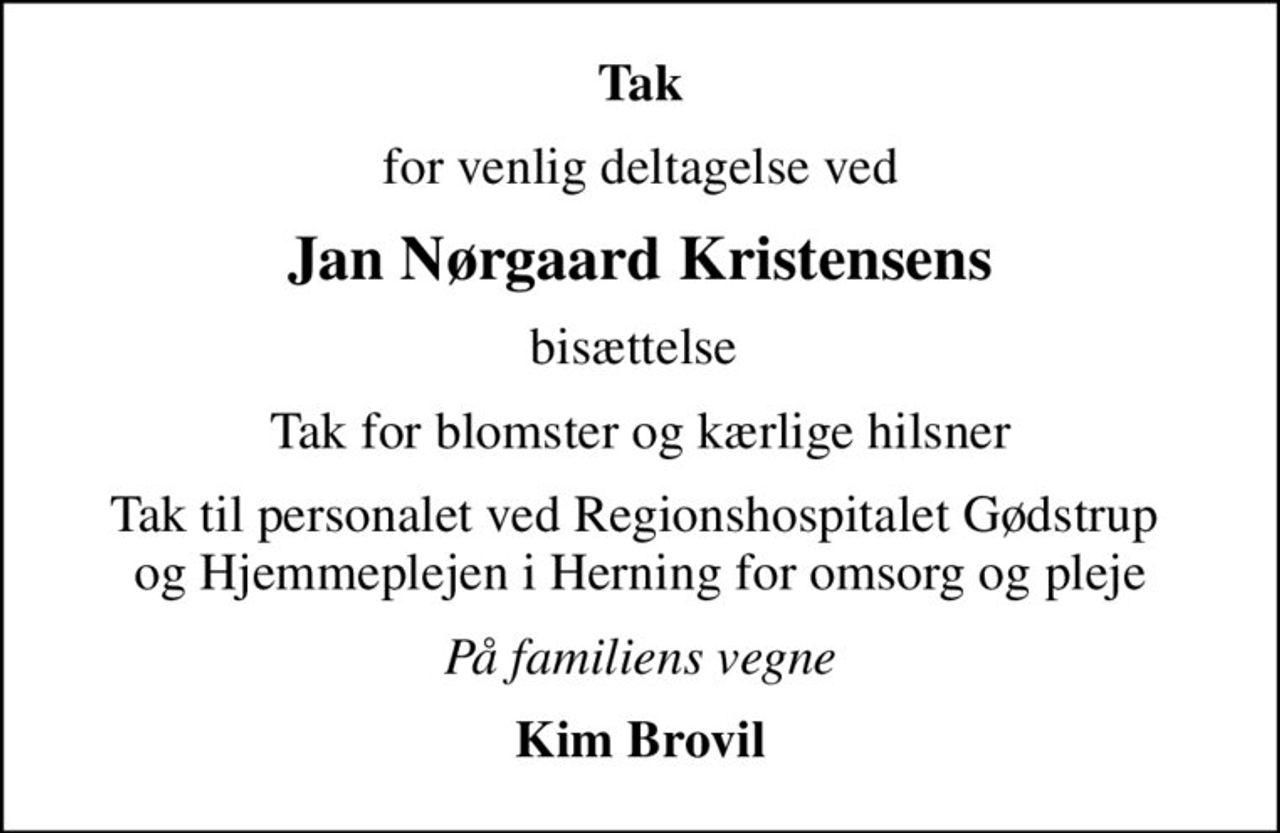 Tak
for venlig deltagelse ved
Jan Nørgaard Kristensens
bisættelse 
Tak for blomster og kærlige hilsner
Tak til personalet ved Regionshospitalet Gødstrup  og Hjemmeplejen i Herning for omsorg og pleje
På familiens vegne
Kim Brovil