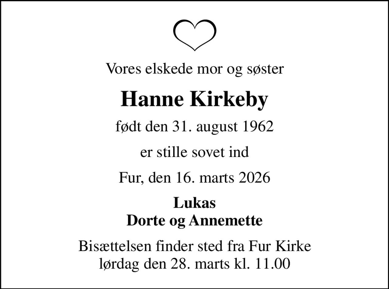 Vores elskede mor og søster
Hanne Kirkeby
født den 31. august 1962
er stille sovet ind
Fur, den 16. marts 2026
Lukas Dorte og Annemette
Bisættelsen finder sted fra Fur Kirke  lørdag den 28. marts kl. 11.00