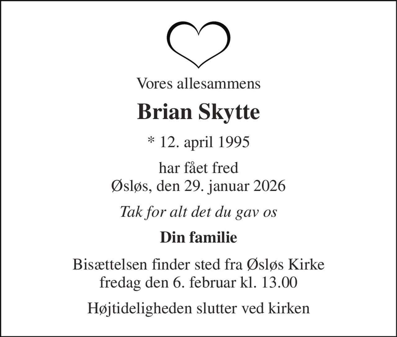 Vores allesammens 
Brian Skytte 
* 12. april 1995 
har fået fred Øsløs, den 29. januar 2026 
Tak for alt det du gav os 
Din familie 
Bisættelsen finder sted fra Øsløs Kirke fredag den 6. februar kl. 13.00 
Højtideligheden slutter ved kirken