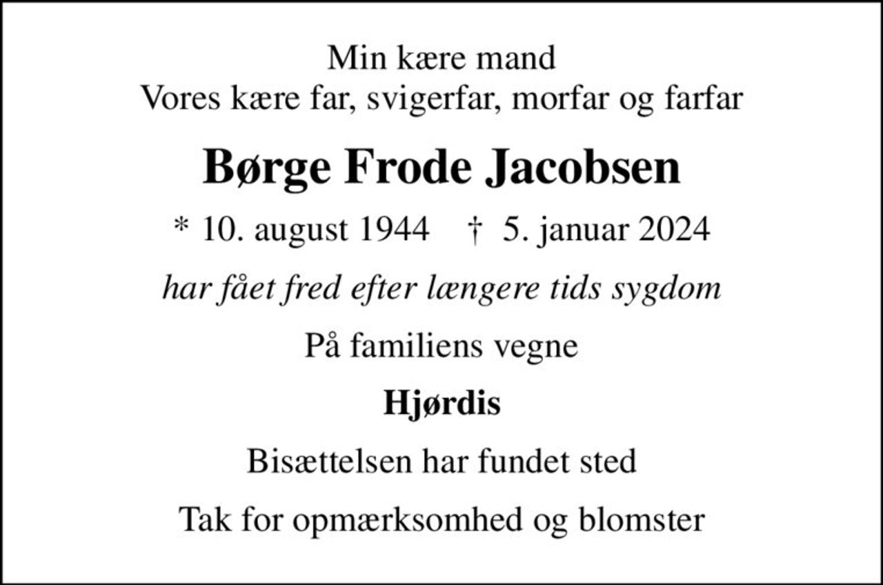 Min kære mand Vores kære far, svigerfar, morfar og farfar
Børge Frode Jacobsen
* 10. august 1944    ✝ 5. januar 2024
har fået fred efter længere tids sygdom
På familiens vegne
Hjørdis
Bisættelsen har fundet sted
Tak for opmærksomhed og blomster
